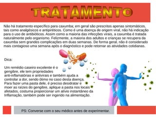 Não há tratamento específico para caxumba; em geral são prescritos apenas sintomáticos,
tais como analgésicos e antipiréticos. Como é uma doença de origem viral, não há indicação
para o uso de antibióticos. Assim como a maioria das infecções virais, a caxumba é tratada
naturalmente pelo organismo. Felizmente, a maioria dos adultos e crianças se recupera da
caxumba sem grandes complicações em duas semanas. De forma geral, não é considerado
mais contagioso uma semana após o diagnóstico e pode retornar as atividades cotidianas.
Dica:
Um remédio caseiro excelente é o
gengibre, ele tem propriedades
anti-inflamatórias e antivirais e também ajuda a
controlar a dor, sendo ótimo no caso desta doença.
Para fazer uma pasta dele, é preciso desidratar e
moer as raízes do gengibre, aplique a pasta nos locais
afetados, costuma proporcionar um alívio instantâneo da
Inflamação, também pode ser ingerido na alimentação.
PS: Converse com o seu médico antes de experimentar.
 