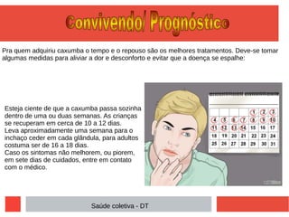 Pra quem adquiriu caxumba o tempo e o repouso são os melhores tratamentos. Deve-se tomar
algumas medidas para aliviar a dor e desconforto e evitar que a doença se espalhe:
Esteja ciente de que a caxumba passa sozinha
dentro de uma ou duas semanas. As crianças
se recuperam em cerca de 10 a 12 dias.
Leva aproximadamente uma semana para o
inchaço ceder em cada glândula, para adultos
costuma ser de 16 a 18 dias.
Caso os sintomas não melhorem, ou piorem,
em sete dias de cuidados, entre em contato
com o médico.
Saúde coletiva - DT
 