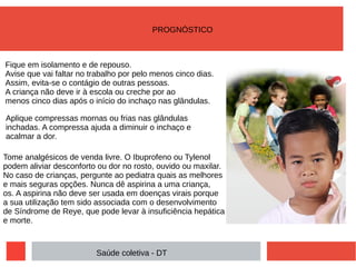 Fique em isolamento e de repouso.
Avise que vai faltar no trabalho por pelo menos cinco dias.
Assim, evita-se o contágio de outras pessoas.
A criança não deve ir à escola ou creche por ao
menos cinco dias após o início do inchaço nas glândulas.
Aplique compressas mornas ou frias nas glândulas
inchadas. A compressa ajuda a diminuir o inchaço e
acalmar a dor.
Tome analgésicos de venda livre. O Ibuprofeno ou Tylenol
podem aliviar desconforto ou dor no rosto, ouvido ou maxilar.
No caso de crianças, pergunte ao pediatra quais as melhores
e mais seguras opções. Nunca dê aspirina a uma criança,
os. A aspirina não deve ser usada em doenças virais porque
a sua utilização tem sido associada com o desenvolvimento
de Síndrome de Reye, que pode levar à insuficiência hepática
e morte.
Saúde coletiva - DT
PROGNÓSTICO
 