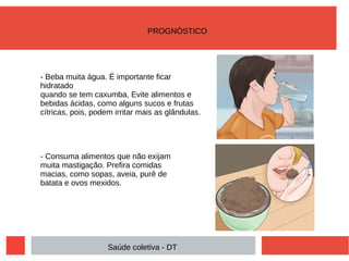 - Beba muita água. É importante ficar
hidratado
quando se tem caxumba, Evite alimentos e
bebidas ácidas, como alguns sucos e frutas
cítricas, pois, podem irritar mais as glândulas.
- Consuma alimentos que não exijam
muita mastigação. Prefira comidas
macias, como sopas, aveia, purê de
batata e ovos mexidos.
PROGNÓSTICO
Saúde coletiva - DT
 