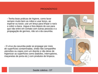 - Tenha boas práticas de higiene, como lavar
sempre muito bem as mãos e usar lenço, ao
espirrar ou tossir, use um lenço para limpar o nariz
e cobrir a boca. Jogue-o fora depois do uso para
que não entre em contato com outras pessoas e a
propagação de germes, não só o da caxumba.
- O vírus da caxumba pode se propagar por meio
de superfícies contaminadas, então não compartilhe
utensílios ou copos com um doente e não deixe de
higienizar as superfícies como (balcões, interruptores,
maçanetas de porta etc.) com produtos de limpeza.
PROGNÓSTICO
Saúde coletiva - DT
 