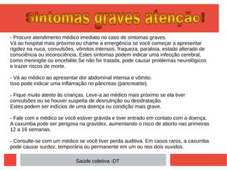 - Procure atendimento médico imediato no caso de sintomas graves.
Vá ao hospital mais próximo ou chame a emergência se você começar a apresentar
rigidez na nuca, convulsões, vômitos intensos, fraqueza, paralisia, estado alterado de
consciência ou inconsciência. Estes sintomas podem indicar uma infecção cerebral,
como meningite ou encefalite.Se não for tratada, pode causar problemas neurológicos
e trazer riscos de morte.
- Vá ao médico ao apresentar dor abdominal intensa e vômito.
Isso pode indicar uma inflamação no pâncreas (pancreatite).
- Fique muito atento às crianças. Leve-a ao médico mais próximo se ela tiver
convulsões ou se houver suspeita de desnutrição ou desidratação.
Estes podem ser indícios de uma doença ou condição mais grave.
- Fale com o médico se você estiver grávida e tiver entrado em contato com a doença.
A caxumba pode ser perigosa na gravidez, aumentando o risco de aborto nas primeiras
12 a 16 semanas.
- Consulte-se com um médico se você tiver perda auditiva. Em casos raros, a caxumba
pode causar surdez, temporária ou permanente em um ou nos dois ouvidos.
Saúde coletiva -DT
 