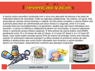 A vacina contra caxumba é produzida com o vírus vivo atenuado da doença e faz parte do
Calendário Básico de Vacinação. Pode ser aplicada isoladamente. No entanto, em geral, está
associada às vacinas contra sarampo e rubéola. As três juntas compõem a vacina tríplice viral.
A primeira dose deve ser administrada aos doze meses e a segunda, entre 4 e 6 anos.
Exceção feita aos imunodeprimidos e às gestantes, adultos que não foram infectados nem
tomaram a vacina na infância e adolescência devem ser imunizados. A vacina é altamente
eficaz e raramente produz efeitos colaterais. É feita através da vacina tríplice viral (MMR),
geralmente entre 12 e 15 meses de vida (1ª dose), 4 e 6 anos (2ª dose) e 11 e 12 anos (3ª
dose). Caso todas sejam tomadas possui 97% de chance de proteger contra uma infecção
natural. Os anticorpos maternos protegem os filhos durante os primeiros meses de vida.
Adultos e adolescentes que nunca foram infectados nem tomaram a vacina também
devem ser imunizados, especialmente mulheres que planejam engravidar.
Saúde coletiva - DT
 
