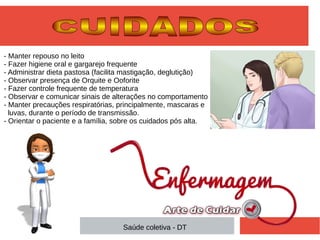 - Manter repouso no leito
- Fazer higiene oral e gargarejo frequente
- Administrar dieta pastosa (facilita mastigação, deglutição)
- Observar presença de Orquite e Ooforite
- Fazer controle frequente de temperatura
- Observar e comunicar sinais de alterações no comportamento
- Manter precauções respiratórias, principalmente, mascaras e
luvas, durante o período de transmissão.
- Orientar o paciente e a família, sobre os cuidados pós alta.
Saúde coletiva - DT
 