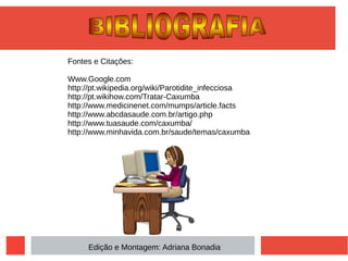 Fontes e Citações:
Www.Google.com
http://pt.wikipedia.org/wiki/Parotidite_infecciosa
http://pt.wikihow.com/Tratar-Caxumba
http://www.medicinenet.com/mumps/article.facts
http://www.abcdasaude.com.br/artigo.php
http://www.tuasaude.com/caxumba/
http://www.minhavida.com.br/saude/temas/caxumba
Edição e Montagem: Adriana Bonadia
 