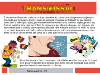 É altamente infeccioso, pode-se contrair caxumba ao conversar muito próximo da pessoa
infectada, por gotas de espirros, tosse, respiração em ambiente fechado ou por contato
direto com a saliva (ex: beijo), por compartilhar utensílios como talheres, copos, pratos, etc.
O vírus também pode sobreviver fora do organismo por algumas horas e, em seguida, ser
transmitido após o contato caso a pessoa encoste nele e depois encoste, na mão, na boca
ou no nariz. A pessoa infectada pode contaminar outros, entre aproximadamente seis dias
antes do início dos sintomas até cerca de 9 dias após início dos sintomas.
O ser humano é o único hospedeiro natural da caxumba. Isso quer dizer que
só é possível contrair pelo contato com outra pessoa infectada, não sendo
possível contraí-la de animais ou plantas.
Saúde coletiva - DT
 