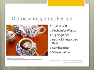 Ostfriesentee/ britischerTee
 1Tasse: 1TL
 KochendesWasser
 1/3 eingießen,
 nach 5 Minuten den
Rest
 Kandiszucker
 Schuss Sahne
Bildquelle: http://static.chefkoch-
cdn.de/ck.de/rezepte/230/230958/606814-960x720-ostfriesentee.jpg
Vorbereitung - Teesorten - Ostfriesen/Briten -
Samowar - Asien - Handel
 