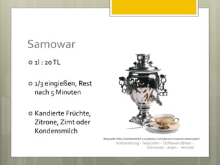 Samowar
 1l : 20TL
 1/3 eingießen, Rest
nach 5 Minuten
 Kandierte Früchte,
Zitrone, Zimt oder
Kondensmilch
Bildquelle: https://sanktpeter2012.wordpress.com/deutsch-russische-stereotypen/
Vorbereitung - Teesorten - Ostfriesen/Briten -
Samowar - Asien - Handel
 