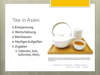 Tee in Asien
 Entspannung
 Wertschätzung
 Riechtassen
 Häufiges Aufgießen
 Zugaben
 Yakbutter, Salz;
Süßmittel, Milch;
Vorbereitung - Teesorten - Ostfriesen/Briten -
Samowar - Asien - Handel
Bildquelle:http://www.bing.com/images/search?q=teeset+chinesisch&FORM=
HDRSC2#view=detail&id=27810DED0747F04FE18834148B7441C82A0AF799&sele
ctedIndex=77
 