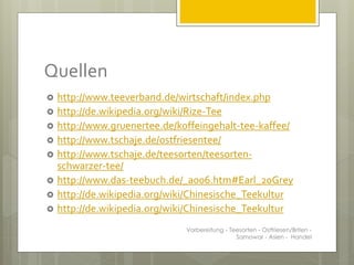 Quellen
 http://www.teeverband.de/wirtschaft/index.php
 http://de.wikipedia.org/wiki/Rize-Tee
 http://www.gruenertee.de/koffeingehalt-tee-kaffee/
 http://www.tschaje.de/ostfriesentee/
 http://www.tschaje.de/teesorten/teesorten-
schwarzer-tee/
 http://www.das-teebuch.de/_a006.htm#Earl_20Grey
 http://de.wikipedia.org/wiki/Chinesische_Teekultur
 http://de.wikipedia.org/wiki/Chinesische_Teekultur
Vorbereitung - Teesorten - Ostfriesen/Briten -
Samowar - Asien - Handel
 