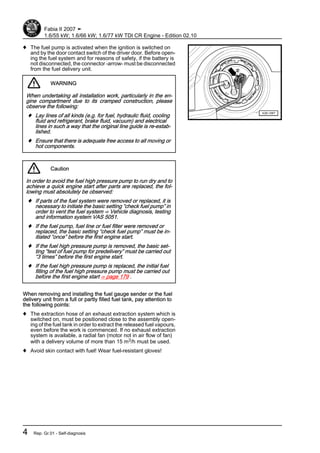 ♦ The fuel pump is activated when the ignition is switched on
and by the door contact switch of the driver door. Before open‐
ing the fuel system and for reasons of safety, if the battery is
not disconnected, the connector -arrow- must be disconnected
from the fuel delivery unit.
WARNING
When undertaking all installation work, particularly in the en‐
gine compartment due to its cramped construction, please
observe the following:
♦ Lay lines of all kinds (e.g. for fuel, hydraulic fluid, cooling
fluid and refrigerant, brake fluid, vacuum) and electrical
lines in such a way that the original line guide is re-estab‐
lished.
♦ Ensure that there is adequate free access to all moving or
hot components.
Caution
In order to avoid the fuel high pressure pump to run dry and to
achieve a quick engine start after parts are replaced, the fol‐
lowing must absolutely be observed:
♦ If parts of the fuel system were removed or replaced, it is
necessary to initiate the basic setting “check fuel pump” in
order to vent the fuel system ⇒ Vehicle diagnosis, testing
and information system VAS 5051.
♦ If the fuel pump, fuel line or fuel filter were removed or
replaced, the basic setting “check fuel pump” must be in‐
itiated “once” before the first engine start.
♦ If the fuel high pressure pump is removed, the basic set‐
ting “test of fuel pump for predelivery” must be carried out
“3 times” before the first engine start.
♦ If the fuel high pressure pump is replaced, the initial fuel
filling of the fuel high pressure pump must be carried out
before the first engine start ⇒ page 179 .
When removing and installing the fuel gauge sender or the fuel
delivery unit from a full or partly filled fuel tank, pay attention to
the following points:
♦ The extraction hose of an exhaust extraction system which is
switched on, must be positioned close to the assembly open‐
ing of the fuel tank in order to extract the released fuel vapours,
even before the work is commenced. If no exhaust extraction
system is available, a radial fan (motor not in air flow of fan)
with a delivery volume of more than 15 m3/h must be used.
♦ Avoid skin contact with fuel! Wear fuel-resistant gloves!
Fabia II 2007 ➤
1.6/55 kW; 1.6/66 kW; 1.6/77 kW TDI CR Engine - Edition 02.10
4 Rep. Gr.01 - Self-diagnosis
 