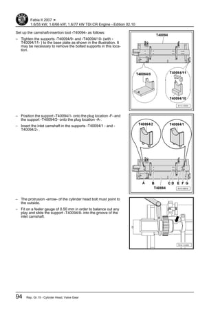 Set up the camshaft-insertion tool -T40094- as follows:
– Tighten the supports -T40094/9- and -T40094/10- (with -
T40094/11- ) to the base plate as shown in the illustration. It
may be necessary to remove the bolted supports in this loca‐
tion.
– Position the support -T40094/1- onto the plug location -F- and
the support -T40094/2- onto the plug location -A-.
– Insert the inlet camshaft in the supports -T40094/1 - and -
T40094/2- .
– The protrusion -arrow- of the cylinder head bolt must point to
the outside.
– Fit on a feeler gauge of 0.50 mm in order to balance out any
play and slide the support -T40094/8- into the groove of the
inlet camshaft.
Fabia II 2007 ➤
1.6/55 kW; 1.6/66 kW; 1.6/77 kW TDI CR Engine - Edition 02.10
94 Rep. Gr.15 - Cylinder Head, Valve Gear
 