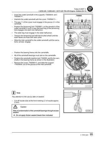 – Insert the outlet camshaft in the supports -T40094/9- and -
T40094/11- .
– Interlock the outlet camshaft with the cover -T40094/11- .
• The peg -1- of the cover must engage in the groove -2- in the
camshaft.
– Position the tensioning tool -T40096/1- on the serration of the
outlet camshaft in such a way that each leg of the tensioning
tool engages into each one half-pinion.
• The wider leg must engage in the wider half-pinion.
– Tension the tensioning tool with the knurled wheel until the
tooth flanks are flush with each other.
– Slide the inlet camshaft to the outlet camshaft until the serra‐
tions -arrows- engage.
– Position the bearing frame onto the camshafts.
• All of the camshaft bearings must rest on the camshafts.
– Position the camshaft-insertion tool -T40095- and fix the cam‐
shafts in the bearing frame as shown in the illustration.
– Remove the cover -T40094/11- and slide the support
-T40094/8- out of the groove of the inlet camshaft.
Note
Pay attention to the use by date on sealant.
– Cut off nozzle tube at the front marking (∅ of nozzle approx.
2 mm).
Caution
Risk of contamination of the camshaft bearings through excess
sealant.
♦ Do not apply thicker sealant beads than indicated.
Fabia II 2007 ➤
1.6/55 kW; 1.6/66 kW; 1.6/77 kW TDI CR Engine - Edition 02.10
2. Valve gear 95
 