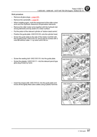 Work procedure
– Remove all glow plugs ⇒ page 205 .
– Remove the camshafts ⇒ page 92 .
– When installing again, mark the assignment of the roller rocker
arms and the hydraulic clearance compensation elements.
– Remove the roller rocker arms together with the hydraulic bal‐
ancing elements and lay aside on a clean surface.
– Put the piston of the relevant cylinder at “bottom dead centre”.
– Position the guide plate -VAS 5161/23- onto the cylinder head.
– Screw the guide plate to the side of the intake manifold with
the knurled screw -VAS 5161/12- and to the pin screws with 2
nuts M6 without collar -1- by hand until it fits on.
– Screw the sealing bolt -VAS 5161/10- into the guide plate.
– Screw the adapter -VAS 5161/11 - into the relevant pencil type
glow plug thread by hand.
– Insert the impact drift -VAS 5161/3- into the guide plate and
knock off the tightly fitted valve collets using a plastic hammer.
Fabia II 2007 ➤
1.6/55 kW; 1.6/66 kW; 1.6/77 kW TDI CR Engine - Edition 02.10
2. Valve gear 97
 