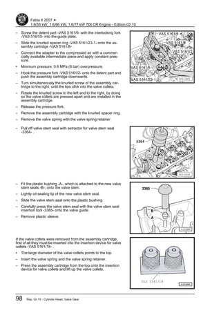 – Screw the detent part -VAS 5161/6- with the interlocking fork
-VAS 5161/5- into the guide plate.
– Slide the knurled spacer ring -VAS 5161/23-1- onto the as‐
sembly cartridge -VAS 5161/8- .
– Connect the adapter to the compressed air with a commer‐
cially available intermediate piece and apply constant pres‐
sure.
• Minimum pressure: 0.6 MPa (6 bar) overpressure.
– Hook the pressure fork -VAS 5161/2- onto the detent part and
push the assembly cartridge downwards.
– Turn simultaneously the knurled screw of the assembly car‐
tridge to the right, until the tips click into the valve collets.
– Rotate the knurled screw to the left and to the right, by doing
so the valve collets are pressed apart and are installed in the
assembly cartridge.
– Release the pressure fork.
– Remove the assembly cartridge with the knurled spacer ring.
– Remove the valve spring with the valve spring retainer.
– Pull off valve stem seal with extractor for valve stem seal
-3364- .
– Fit the plastic bushing -A-, which is attached to the new valve
stem seals -B-, onto the valve stem.
– Lightly oil sealing lip of the new valve stem seal.
– Slide the valve stem seal onto the plastic bushing.
– Carefully press the valve stem seal with the valve stem seal
insertion tool -3365- onto the valve guide.
– Remove plastic sleeve.
If the valve collets were removed from the assembly cartridge,
first of all they must be inserted into the insertion device for valve
collets -VAS 5161/18- .
• The large diameter of the valve collets points to the top.
– Insert the valve spring and the valve spring retainer.
– Press the assembly cartridge from the top onto the insertion
device for valve collets and lift up the valve collets.
Fabia II 2007 ➤
1.6/55 kW; 1.6/66 kW; 1.6/77 kW TDI CR Engine - Edition 02.10
98 Rep. Gr.15 - Cylinder Head, Valve Gear
 