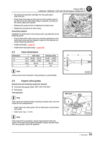 – Re-insert the assembly cartridge into the guide plate -
VAS 5161/23- .
– Press down the pressure fork and turn the knurled screw to
the left and to the right while pulling it upwards, by doing so
the valve collets are inserted.
– Release the pressure fork on tightened knurled screw.
– Repeat the procedure for each valve.
Assembling together
Installation is performed in the reverse order, pay attention to the
following points:
– Ensure that all the roller arms are correctly positioned on the
valve stem ends and are clipped in place on the relevant hy‐
draulic balancing elements.
– Install camshafts ⇒ page 92 .
– Install pencil type glow plugs ⇒ page 205 .
2.5 Valve dimensions
Dimension Inlet valve Exhaust valve
∅ a mm 26,50 ... 26,70 24,40 ... 24,60
∅ b mm 5,968 ... 5,982 5,958 ... 5,972
c mm 99,30 99,10
α ∠° 45 45
Note
Valves must not be reworked. Only grinding in is permissible.
2.6 Inspect valve guides
Special tools and workshop equipment required
♦ Universal dial gauge holder -MP 3-447 (VW 387)-
♦ Dial gauge
Test sequence
Note
If the valves are replaced when carrying out repair work, use new
valves for the measurement.
– Insert valve into valve guide. End of valve stem must be flush
with guide.
• Valve rock: max. 1.3 mm.
Note
If the wear limit is exceeded, repeat measurement with new
valves. If the wear limit is again exceeded, replace cylinder head.
The valve guides cannot be replaced.
Fabia II 2007 ➤
1.6/55 kW; 1.6/66 kW; 1.6/77 kW TDI CR Engine - Edition 02.10
2. Valve gear 99
 