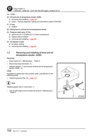 19 - 10 Nm
20 - Oil level and oil temperature sender -G266-
❑ removing and installing ⇒ page 102
❑ check ⇒ Vehicle diagnosis, testing and information system VAS 5051
21 - O-ring
❑ replace
22 - Wiring loom to oil level and oil temperature sender
23 - Pressure relief valve, 27 Nm
❑ opens at 0.25..0.32 MPa (2.5..3.2 bar) overpressure
❑ replace without sealant
❑ removing and installing ⇒ page 66
24 - Oil injection nozzle
❑ for piston cooling
❑ removing and installing ⇒ page 66
1.2 Removing and installing oil level and oil
temperature sender -G266-
Removing
– Drain engine oil ⇒ Maintenance ; Fabia II .
– Disconnect plug connection -3-.
– Release screws -1- and remove oil level and oil temperature
sender -G266 - -4-.
Install
Installation is performed in the reverse order, pay attention to the
following points:
• Tightening torque Pos. 19 ⇒ page 101
Note
Replace gasket ring -2- and screw -1-.
– Top up with engine oil and check the oil level ⇒ Maintenance ;
Fabia II .
Fabia II 2007 ➤
1.6/55 kW; 1.6/66 kW; 1.6/77 kW TDI CR Engine - Edition 02.10
102 Rep. Gr.17 - Lubrication
 