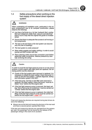 1.4 Safety precautions when working on the
fuel supply of the diesel direct injection
system
WARNING
When undertaking all installation work, particularly in the en‐
gine compartment due to its cramped construction, please
observe the following:
♦ Lay lines of all kinds (e.g. for fuel, hydraulic fluid, cooling
fluid and refrigerant, brake fluid, vacuum) and electrical
lines in such a way that the original line guide is re-estab‐
lished.
♦ Ensure that there is adequate free access to all moving or
hot components.
♦ The fuel or the fuel lines in the fuel system can become
very hot (risk of scalding)!
♦ The fuel system is under pressure!
♦ Wear safety goggles and safety clothing, in order to avoid
injuries and skin contact with fuel.
♦ Place cleaning cloths around the connection point before
detaching cable connections. Reduce pressure by care‐
fully removing the wiring.
Caution
In order to avoid the fuel high pressure pump to run dry and to
achieve a quick engine start after parts are replaced, the fol‐
lowing points must be observed:
♦ If parts of the fuel system were removed or replaced, it is
necessary to initiate the basic setting “check fuel pump” in
order to vent the fuel system ⇒ Vehicle diagnosis, testing
and information system VAS 5051.
♦ If the fuel pump, fuel line or fuel filter were removed or
replaced, the basic setting “check fuel pump” must be in‐
itiated “once” before the first engine start.
♦ If the fuel high pressure pump is removed, the basic set‐
ting “test of fuel pump for predelivery” must be carried out
“3 times” before the first engine start.
♦ If the fuel high pressure pump is replaced, the initial fuel
filling of the fuel high pressure pump must be carried out
before the first engine start ⇒ page 179 .
If test and measuring devices are required during test drives ob‐
serve the following:
♦ Always secure the test and measuring devices on the rear seat
and have a second person operate them there.
If the test and measuring devices are operated from the passen‐
ger seat, the passenger can be injured by the release of the
passenger airbag in the event of an accident.
Fabia II 2007 ➤
1.6/55 kW; 1.6/66 kW; 1.6/77 kW TDI CR Engine - Edition 02.10
1. Self diagnosis, safety measures, cleanliness regulations and directions 5
 