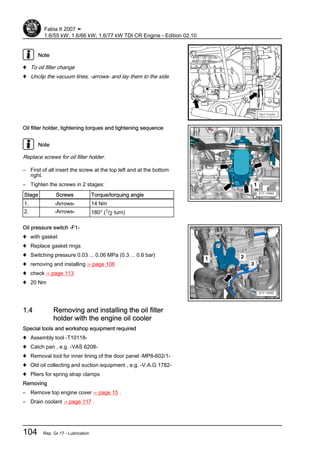 Note
♦ To oil filter change
♦ Unclip the vacuum lines, -arrows- and lay them to the side.
Oil filter holder, tightening torques and tightening sequence
Note
Replace screws for oil filter holder.
– First of all insert the screw at the top left and at the bottom
right.
– Tighten the screws in 2 stages:
Stage Screws Torque/torquing angle
1. -Arrows- 14 Nm
2. -Arrows- 180° (1/2 turn)
Oil pressure switch -F1-
♦ with gasket
♦ Replace gasket rings
♦ Switching pressure 0.03 ... 0.06 MPa (0.3 ... 0.6 bar)
♦ removing and installing ⇒ page 108
♦ check ⇒ page 113
♦ 20 Nm
1.4 Removing and installing the oil filter
holder with the engine oil cooler
Special tools and workshop equipment required
♦ Assembly tool -T10118-
♦ Catch pan , e.g. -VAS 6208-
♦ Removal tool for inner lining of the door panel -MP8-602/1-
♦ Old oil collecting and suction equipment , e.g. -V.A.G 1782-
♦ Pliers for spring strap clamps
Removing
– Remove top engine cover ⇒ page 15 .
– Drain coolant ⇒ page 117 .
Fabia II 2007 ➤
1.6/55 kW; 1.6/66 kW; 1.6/77 kW TDI CR Engine - Edition 02.10
104 Rep. Gr.17 - Lubrication
 