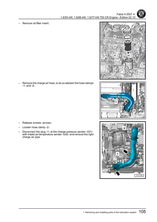 – Remove oil filter insert.
– Remove the charge air hose, to do so slacken the hose clamps
-1- and -2-.
– Release screws -arrows-.
– Loosen hose clamp -2-.
– Disconnect the plug -1- at the charge pressure sender -G31-
with intake air temperature sender -G42- and remove the right
charge air pipe.
Fabia II 2007 ➤
1.6/55 kW; 1.6/66 kW; 1.6/77 kW TDI CR Engine - Edition 02.10
1. Removing and installing parts of the lubrication system 105
 