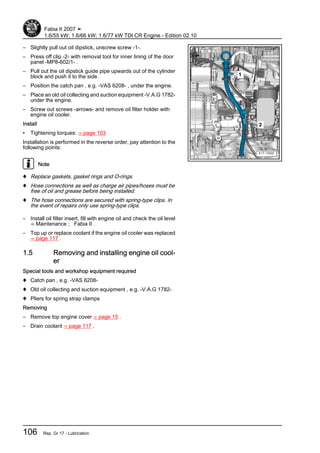 – Slightly pull out oil dipstick, unscrew screw -1-.
– Press off clip -2- with removal tool for inner lining of the door
panel -MP8-602/1- .
– Pull out the oil dipstick guide pipe upwards out of the cylinder
block and push it to the side.
– Position the catch pan , e.g. -VAS 6208- , under the engine.
– Place an old oil collecting and suction equipment -V.A.G 1782-
under the engine.
– Screw out screws -arrows- and remove oil filter holder with
engine oil cooler.
Install
• Tightening torques: ⇒ page 103
Installation is performed in the reverse order, pay attention to the
following points:
Note
♦ Replace gaskets, gasket rings and O-rings.
♦ Hose connections as well as charge air pipes/hoses must be
free of oil and grease before being installed.
♦ The hose connections are secured with spring-type clips. In
the event of repairs only use spring-type clips.
– Install oil filter insert, fill with engine oil and check the oil level
⇒ Maintenance ; Fabia II .
– Top up or replace coolant if the engine oil cooler was replaced
⇒ page 117 .
1.5 Removing and installing engine oil cool‐
er
Special tools and workshop equipment required
♦ Catch pan , e.g. -VAS 6208-
♦ Old oil collecting and suction equipment , e.g. -V.A.G 1782-
♦ Pliers for spring strap clamps
Removing
– Remove top engine cover ⇒ page 15 .
– Drain coolant ⇒ page 117 .
Fabia II 2007 ➤
1.6/55 kW; 1.6/66 kW; 1.6/77 kW TDI CR Engine - Edition 02.10
106 Rep. Gr.17 - Lubrication
 