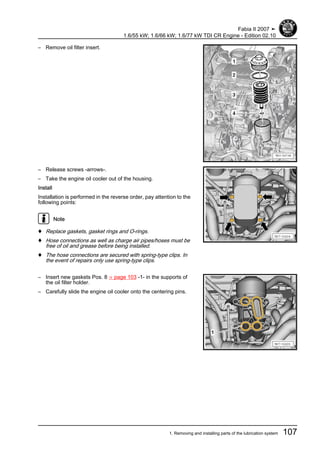 – Remove oil filter insert.
– Release screws -arrows-.
– Take the engine oil cooler out of the housing.
Install
Installation is performed in the reverse order, pay attention to the
following points:
Note
♦ Replace gaskets, gasket rings and O-rings.
♦ Hose connections as well as charge air pipes/hoses must be
free of oil and grease before being installed.
♦ The hose connections are secured with spring-type clips. In
the event of repairs only use spring-type clips.
– Insert new gaskets Pos. 8 ⇒ page 103 -1- in the supports of
the oil filter holder.
– Carefully slide the engine oil cooler onto the centering pins.
Fabia II 2007 ➤
1.6/55 kW; 1.6/66 kW; 1.6/77 kW TDI CR Engine - Edition 02.10
1. Removing and installing parts of the lubrication system 107
 