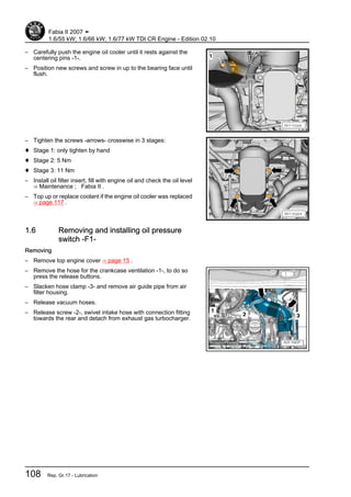 – Carefully push the engine oil cooler until it rests against the
centering pins -1-.
– Position new screws and screw in up to the bearing face until
flush.
– Tighten the screws -arrows- crosswise in 3 stages:
♦ Stage 1: only tighten by hand
♦ Stage 2: 5 Nm
♦ Stage 3: 11 Nm
– Install oil filter insert, fill with engine oil and check the oil level
⇒ Maintenance ; Fabia II .
– Top up or replace coolant if the engine oil cooler was replaced
⇒ page 117 .
1.6 Removing and installing oil pressure
switch -F1-
Removing
– Remove top engine cover ⇒ page 15 .
– Remove the hose for the crankcase ventilation -1-, to do so
press the release buttons.
– Slacken hose clamp -3- and remove air guide pipe from air
filter housing.
– Release vacuum hoses.
– Release screw -2-, swivel intake hose with connection fitting
towards the rear and detach from exhaust gas turbocharger.
Fabia II 2007 ➤
1.6/55 kW; 1.6/66 kW; 1.6/77 kW TDI CR Engine - Edition 02.10
108 Rep. Gr.17 - Lubrication
 
