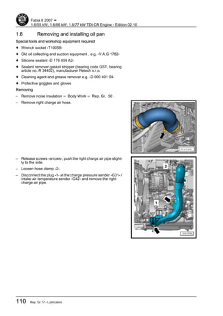 1.8 Removing and installing oil pan
Special tools and workshop equipment required
♦ Wrench socket -T10058-
♦ Old oil collecting and suction equipment , e.g. -V.A.G 1782-
♦ Silicone sealant -D 176 404 A2-
♦ Sealant remover gasket stripper (bearing code GST, bearing
article no. R 34402), manufacturer Retech s.r.o.
♦ Cleaning agent and grease remover e.g. -D 000 401 04-
♦ Protective goggles and gloves
Removing
– Remove noise insulation ⇒ Body Work ⇒ Rep. Gr. 50 .
– Remove right charge air hose.
– Release screws -arrows-, push the right charge air pipe slight‐
ly to the side.
– Loosen hose clamp -2-.
– Disconnect the plug -1- at the charge pressure sender -G31- /
intake air temperature sender -G42- and remove the right
charge air pipe.
Fabia II 2007 ➤
1.6/55 kW; 1.6/66 kW; 1.6/77 kW TDI CR Engine - Edition 02.10
110 Rep. Gr.17 - Lubrication
 