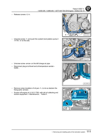 – Release screws -3, 4-.
– Unscrew screw -1- and push the coolant recirculation pump 2
-V178- -3- to the side.
– Unscrew screw -arrow- on the left charge air pipe.
– Disconnect plug at oil level and oil temperature sender -
G266- .
– Remove noise insulation of oil pan -1-, to do so slacken the
fixing parts -arrows-.
– Suction off engine oil -V.A.G 1782- with old oil collecting and
suction equipment ⇒ Maintenance ; Fabia II .
Fabia II 2007 ➤
1.6/55 kW; 1.6/66 kW; 1.6/77 kW TDI CR Engine - Edition 02.10
1. Removing and installing parts of the lubrication system 111
 