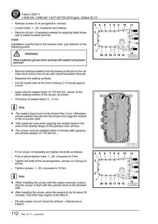 – Release screws of oil pan/gearbox -arrows-.
– Loosen bolts -1...20- crosswise and release.
– Remove oil pan, if necessary release by applying slight blows
with a rubber-headed hammer.
Install
Installation is performed in the reverse order, pay attention to the
following points:
WARNING
Wear protective gloves when working with sealant and grease
remover!
– Remove residual sealant from the sealing surfaces on the cyl‐
inder block and on the oil pan with chemical sealant remover.
– Degrease the sealing surfaces.
– Cut off nozzle tube at the front marking (∅ of nozzle approx.
3 mm).
– Apply silicone sealant bead -D 176 404 A2- -arrow- to the
clean sealing surface of the oil pan, as shown.
• Thickness of sealant bead: 2…3 mm.
Note
♦ The sealant bead must not be thicker than 3 mm. Otherwise,
excess sealant may get into the oil pan and clogg the strainer
in the oil suction pipe.
♦ Take particular care when applying the sealant bead in the
area of the sealing flange on the gearbox side -arrows-.
♦ The oil pan must be installed within 5 minutes after applying
the silicone sealant -D 176 404 A2- .
– Fit on oil pan immediately and tighten the bolts as follows:
– First of all pre-tighten bolts -1...20- crosswise to 5 Nm.
– Tighten the bolts of the oil pan/gearbox -arrows- to a torque of
40 Nm.
– Tighten screws -1...20- crosswise to 15 Nm.
Note
♦ When installing the oil pan with the engine removed, ensure
that the oil pan is flush with the cylinder block at the flywheel
side.
♦ After installing the oil pan, allow the sealant to dry for about 30
minutes. Only then may engine oil be filled in.
– Fill with engine oil and check the oil level ⇒ Maintenance ;
Fabia II .
Fabia II 2007 ➤
1.6/55 kW; 1.6/66 kW; 1.6/77 kW TDI CR Engine - Edition 02.10
112 Rep. Gr.17 - Lubrication
 