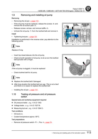 1.9 Removing and installing oil pump
Removing
– Removing the oil pan ⇒ page 110 .
– If the oil pump must be replaced, release the screws -4- and
remove the oil suction pipe -3-.
– Release screws -arrows- and remove baffle -2-.
– Unhook the oil pump -1- from the toothed belt and remove it.
Install
• Tightening torques: ⇒ page 101
Installation is performed in the reverse order, pay attention to the
following points:
Note
Replace O-ring.
– Insert top dowel sleeves into the oil pump.
– Check smooth operation of oil pump, to do so turn the toothed
belt sprocket with a finger.
Note
If the oil pump is sluggish, it must be replaced.
– Check toothed belt for oil pump.
Note
♦ Replace the toothed belt if damaged.
♦ After long duration the toothed belt can sag. This is not a fault
and there is no reason to replace the toothed belt.
– Installing the oil pan ⇒ page 110 .
1.10 Testing oil pressure and oil pressure
switch
Special tools and workshop equipment required
♦ Oil pressure tester , e.g. -V.A.G 1342-
♦ Voltage tester , e. g. -V.A.G 1527 B-
♦ Measuring tool set , e.g. -V.A.G 1594 C-
Test conditions
• Oil level o.k.
• Coolant temperature approx. 80°C.
Test preparations
– Remove oil pressure switch -F1- , Pos. 4 ⇒ page 74 .
Fabia II 2007 ➤
1.6/55 kW; 1.6/66 kW; 1.6/77 kW TDI CR Engine - Edition 02.10
1. Removing and installing parts of the lubrication system 113
 
