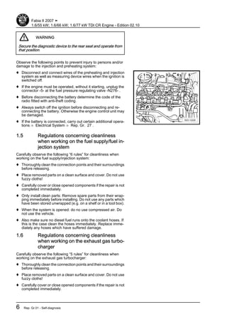 WARNING
Secure the diagnostic device to the rear seat and operate from
that position.
Observe the following points to prevent injury to persons and/or
damage to the injection and preheating system:
♦ Disconnect and connect wires of the preheating and injection
system as well as measuring device wires when the ignition is
switched off.
♦ If the engine must be operated, without it starting, unplug the
connector -5- at the fuel pressure regulating valve -N276- .
♦ Before disconnecting the battery determine the code of the
radio fitted with anti-theft coding.
♦ Always switch off the ignition before disconnecting and re-
connecting the battery. Otherwise the engine control unit may
be damaged.
♦ If the battery is connected, carry out certain additional opera‐
tions ⇒ Electrical System ⇒ Rep. Gr. 27 .
1.5 Regulations concerning cleanliness
when working on the fuel supply/fuel in‐
jection system
Carefully observe the following “6 rules” for cleanliness when
working on the fuel supply/injection system:
♦ Thoroughly clean the connection points and their surroundings
before releasing.
♦ Place removed parts on a clean surface and cover. Do not use
fuzzy cloths!
♦ Carefully cover or close opened components if the repair is not
completed immediately.
♦ Only install clean parts: Remove spare parts from their wrap‐
ping immediately before installing. Do not use any parts which
have been stored unwrapped (e.g. on a shelf or in a tool box).
♦ When the system is opened: do no use compressed air. Do
not use the vehicle.
♦ Also make sure no diesel fuel runs onto the coolant hoses. If
this is the case clean the hoses immediately. Replace imme‐
diately any hoses which have suffered damage.
1.6 Regulations concerning cleanliness
when working on the exhaust gas turbo‐
charger
Carefully observe the following “5 rules” for cleanliness when
working on the exhaust gas turbocharger:
♦ Thoroughly clean the connection points and their surroundings
before releasing.
♦ Place removed parts on a clean surface and cover. Do not use
fuzzy cloths!
♦ Carefully cover or close opened components if the repair is not
completed immediately.
Fabia II 2007 ➤
1.6/55 kW; 1.6/66 kW; 1.6/77 kW TDI CR Engine - Edition 02.10
6 Rep. Gr.01 - Self-diagnosis
 
