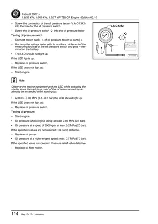 – Screw the connection of the oil pressure tester -V.A.G 1342-
into the hole for the oil pressure switch.
– Screw the oil pressure switch -2- into the oil pressure tester.
Testing oil pressure switch
– Connect brown cable -1- of oil pressure tester to earth (-).
– Unclamp the voltage tester with its auxiliary cables out of the
measuring tool set on the oil pressure switch and plus (+) ter‐
minal on the battery.
• The LED should not light up.
If the LED lights up:
– Replace oil pressure switch.
If the LED does not light up:
– Start engine.
Note
Observe the testing equipment and the LED while actuating the
starter since the switching point of the oil pressure switch can
already be exceeded when starting up.
• At 0.03...0.06 MPa (0.3...0.6 bar) the LED should light up.
If the LED does not light up:
– Replace oil pressure switch.
Testing oil pressure
– Start engine.
• Oil pressure when engine idling: at least 0.05 MPa (0.5 bar).
• Oil pressure at a speed of 2000 rpm: at least 0.2 MPa (2.0 bar).
If the specified values are not reached: Oil pump defective.
– Replace oil pump.
• Oil pressure at a higher engine speed: max. 0.7 MPa (7.0 bar).
If the specified value is exceeded: Pressure relief valve defective.
– Replace oil filter holder.
Fabia II 2007 ➤
1.6/55 kW; 1.6/66 kW; 1.6/77 kW TDI CR Engine - Edition 02.10
114 Rep. Gr.17 - Lubrication
 
