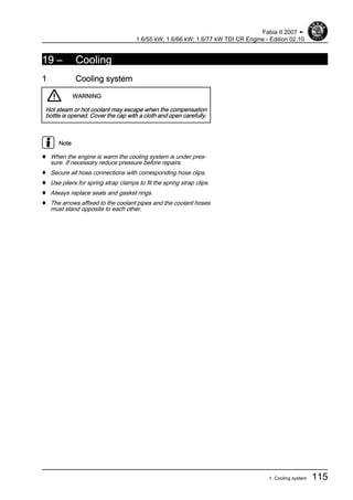 19 – Cooling
1 Cooling system
WARNING
Hot steam or hot coolant may escape when the compensation
bottle is opened. Cover the cap with a cloth and open carefully.
Note
♦ When the engine is warm the cooling system is under pres‐
sure. If necessary reduce pressure before repairs.
♦ Secure all hose connections with corresponding hose clips.
♦ Use pliers for spring strap clamps to fit the spring strap clips.
♦ Always replace seals and gasket rings.
♦ The arrows affixed to the coolant pipes and the coolant hoses
must stand opposite to each other.
Fabia II 2007 ➤
1.6/55 kW; 1.6/66 kW; 1.6/77 kW TDI CR Engine - Edition 02.10
1. Cooling system 115
 