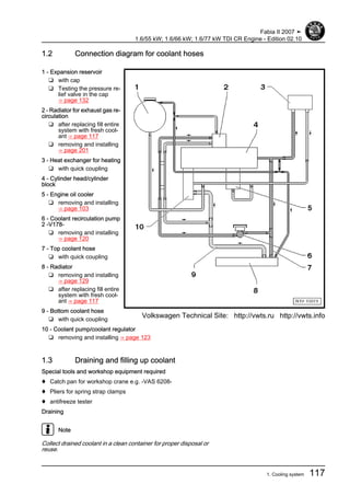 1.2 Connection diagram for coolant hoses
1 - Expansion reservoir
❑ with cap
❑ Testing the pressure re‐
lief valve in the cap
⇒ page 132
2 - Radiator for exhaust gas re‐
circulation
❑ after replacing fill entire
system with fresh cool‐
ant ⇒ page 117
❑ removing and installing
⇒ page 201
3 - Heat exchanger for heating
❑ with quick coupling
4 - Cylinder head/cylinder
block
5 - Engine oil cooler
❑ removing and installing
⇒ page 103
6 - Coolant recirculation pump
2 -V178-
❑ removing and installing
⇒ page 120
7 - Top coolant hose
❑ with quick coupling
8 - Radiator
❑ removing and installing
⇒ page 129
❑ after replacing fill entire
system with fresh cool‐
ant ⇒ page 117
9 - Bottom coolant hose
❑ with quick coupling
10 - Coolant pump/coolant regulator
❑ removing and installing ⇒ page 123
1.3 Draining and filling up coolant
Special tools and workshop equipment required
♦ Catch pan for workshop crane e.g. -VAS 6208-
♦ Pliers for spring strap clamps
♦ antifreeze tester
Draining
Note
Collect drained coolant in a clean container for proper disposal or
reuse.
Fabia II 2007 ➤
1.6/55 kW; 1.6/66 kW; 1.6/77 kW TDI CR Engine - Edition 02.10
1. Cooling system 117
Volkswagen Technical Site: http://vwts.ru http://vwts.info
 