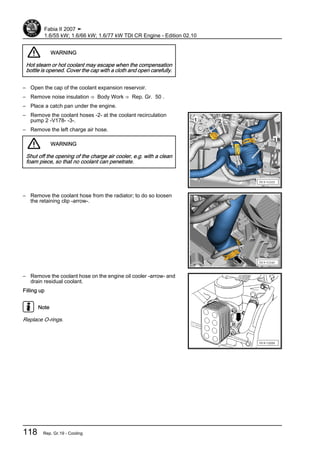 WARNING
Hot steam or hot coolant may escape when the compensation
bottle is opened. Cover the cap with a cloth and open carefully.
– Open the cap of the coolant expansion reservoir.
– Remove noise insulation ⇒ Body Work ⇒ Rep. Gr. 50 .
– Place a catch pan under the engine.
– Remove the coolant hoses -2- at the coolant recirculation
pump 2 -V178- -3-.
– Remove the left charge air hose.
WARNING
Shut off the opening of the charge air cooler, e.g. with a clean
foam piece, so that no coolant can penetrate.
– Remove the coolant hose from the radiator; to do so loosen
the retaining clip -arrow-.
– Remove the coolant hose on the engine oil cooler -arrow- and
drain residual coolant.
Filling up
Note
Replace O-rings.
Fabia II 2007 ➤
1.6/55 kW; 1.6/66 kW; 1.6/77 kW TDI CR Engine - Edition 02.10
118 Rep. Gr.19 - Cooling
 
