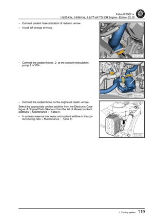 – Connect coolant hose at bottom of radiator -arrow-.
– Install left charge air hose.
– Connect the coolant hoses -2- at the coolant recirculation
pump 2 -V178- .
– Connect the coolant hose on the engine oil cooler -arrow-.
Select the appropriate coolant additive from the Electronic Cata‐
logue of Original Parts Škoda or from the list of allowed coolant
additives ⇒ Maintenance ; Fabia II .
– In a clean reservoir mix water and coolant additive in the cor‐
rect mixing ratio ⇒ Maintenance ; Fabia II .
Fabia II 2007 ➤
1.6/55 kW; 1.6/66 kW; 1.6/77 kW TDI CR Engine - Edition 02.10
1. Cooling system 119
 