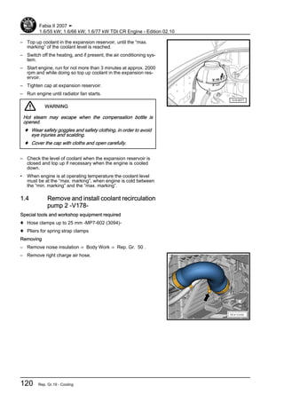 – Top up coolant in the expansion reservoir, until the “max.
marking” of the coolant level is reached.
– Switch off the heating, and if present, the air conditioning sys‐
tem.
– Start engine, run for not more than 3 minutes at approx. 2000
rpm and while doing so top up coolant in the expansion res‐
ervoir.
– Tighten cap at expansion reservoir.
– Run engine until radiator fan starts.
WARNING
Hot steam may escape when the compensation bottle is
opened.
♦ Wear safety goggles and safety clothing, in order to avoid
eye injuries and scalding.
♦ Cover the cap with cloths and open carefully.
– Check the level of coolant when the expansion reservoir is
closed and top up if necessary when the engine is cooled
down.
• When engine is at operating temperature the coolant level
must be at the “max. marking”, when engine is cold between
the “min. marking” and the “max. marking”.
1.4 Remove and install coolant recirculation
pump 2 -V178-
Special tools and workshop equipment required
♦ Hose clamps up to 25 mm -MP7-602 (3094)-
♦ Pliers for spring strap clamps
Removing
– Remove noise insulation ⇒ Body Work ⇒ Rep. Gr. 50 .
– Remove right charge air hose.
Fabia II 2007 ➤
1.6/55 kW; 1.6/66 kW; 1.6/77 kW TDI CR Engine - Edition 02.10
120 Rep. Gr.19 - Cooling
 