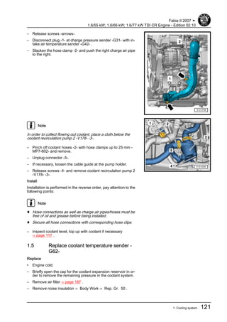 – Release screws -arrows-.
– Disconnect plug -1- at charge pressure sender -G31- with in‐
take air temperature sender -G42- .
– Slacken the hose clamp -2- and push the right charge air pipe
to the right.
Note
In order to collect flowing out coolant, place a cloth below the
coolant recirculation pump 2 -V178- -3-.
– Pinch off coolant hoses -2- with hose clamps up to 25 mm -
MP7-602- and remove.
– Unplug connector -5-.
– If necessary, loosen the cable guide at the pump holder.
– Release screws -4- and remove coolant recirculation pump 2
-V178- -3-.
Install
Installation is performed in the reverse order, pay attention to the
following points:
Note
♦ Hose connections as well as charge air pipes/hoses must be
free of oil and grease before being installed.
♦ Secure all hose connections with corresponding hose clips.
– Inspect coolant level, top up with coolant if necessary
⇒ page 117 .
1.5 Replace coolant temperature sender -
G62-
Replace
• Engine cold.
– Briefly open the cap for the coolant expansion reservoir in or‐
der to remove the remaining pressure in the coolant system.
– Remove air filter ⇒ page 187 .
– Remove noise insulation ⇒ Body Work ⇒ Rep. Gr. 50 .
Fabia II 2007 ➤
1.6/55 kW; 1.6/66 kW; 1.6/77 kW TDI CR Engine - Edition 02.10
1. Cooling system 121
 