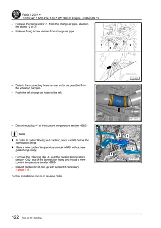 – Release the fixing screw -1- from the charge air pipe, slacken
the clamp -2 or 3-.
– Release fixing screw -arrow- from charge air pipe.
– Detach the connecting hose -arrow- as far as possible from
the vibration damper.
– Push the left charge air hose to the left.
– Disconnect plug -4- at the coolant temperature sender -G62- .
Note
♦ In order to collect flowing out coolant, place a cloth below the
connection fitting.
♦ Have a new coolant temperature sender -G62- with a new
gasket ring ready.
– Remove the retaining clip -3-, pull the coolant temperature
sender -G62- out of the connection fitting and install a new
coolant temperature sender -G62- .
– Inspect coolant level, top up with coolant if necessary
⇒ page 117 .
Further installation occurs in reverse order.
Fabia II 2007 ➤
1.6/55 kW; 1.6/66 kW; 1.6/77 kW TDI CR Engine - Edition 02.10
122 Rep. Gr.19 - Cooling
 