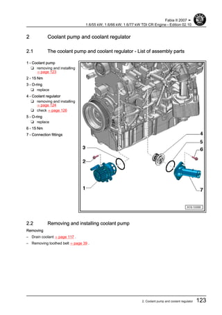 2 Coolant pump and coolant regulator
2.1 The coolant pump and coolant regulator - List of assembly parts
1 - Coolant pump
❑ removing and installing
⇒ page 123
2 - 15 Nm
3 - O-ring
❑ replace
4 - Coolant regulator
❑ removing and installing
⇒ page 124
❑ check ⇒ page 126
5 - O-ring
❑ replace
6 - 15 Nm
7 - Connection fittings
2.2 Removing and installing coolant pump
Removing
– Drain coolant ⇒ page 117 .
– Removing toothed belt ⇒ page 39 .
Fabia II 2007 ➤
1.6/55 kW; 1.6/66 kW; 1.6/77 kW TDI CR Engine - Edition 02.10
2. Coolant pump and coolant regulator 123
 