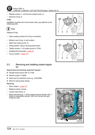 – Release screws -1- and remove coolant pump -2-.
– Remove O-ring -3-.
Install
Installation is performed in the reverse order, pay attention to the
following points:
Note
Replace O-ring.
– Clean sealing surface for O-ring or smoothen.
– Moisten new O-ring -3- with coolant.
– Attach the coolant pump -2-.
• Fitting position: Plug in housing points down.
– Tighten screws -1- of coolant pump to 15 Nm.
– Installing the timing belt ⇒ page 44 .
– Top up coolant ⇒ page 117 .
2.3 Removing and installing coolant regula‐
tor
Special tools and workshop equipment required
♦ Flexible-head wrench SW 10 -3185-
♦ Wrench socket -T10058-
♦ Catch pan for workshop crane e.g. -VAS 6208-
♦ Pliers for spring strap clamps
Removing
– Drain coolant ⇒ page 117 .
– Release screws -arrows-.
– Loosen hose clamp -2-.
– Disconnect the plug -1- at the charge pressure sender -G31- /
intake air temperature sender -G42- and remove the right
charge air pipe.
Fabia II 2007 ➤
1.6/55 kW; 1.6/66 kW; 1.6/77 kW TDI CR Engine - Edition 02.10
124 Rep. Gr.19 - Cooling
 