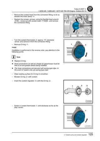 – Remove the coolant hose from the connection fitting, to do so
slacken the hose clamp -1-.
– Slacken the screws -arrows- using the flexible-head wrench
-3185- , screw out with socket insert -T10058 - and remove
the connection fitting.
– Turn the coolant thermostat -2- approx. 15° clockwise
-arrow- and remove it from the connection fitting.
– Remove O-ring -1-.
Install
Installation is performed in the reverse order, pay attention to the
following points:
Note
♦ Replace O-ring.
♦ Hose connections as well as charge air pipes/hoses must be
free of oil and grease before being installed.
♦ The hose connections are secured with spring-type clips. In
the event of repairs only use spring-type clips.
– Clean sealing surface for O-ring or smoothen.
– Moisten O-ring -2- with coolant.
– Insert the coolant regulator -3- with the O-ring -2-.
– Screw in coolant thermostat -1- anti-clockwise as far as the
stop -arrow-.
Fabia II 2007 ➤
1.6/55 kW; 1.6/66 kW; 1.6/77 kW TDI CR Engine - Edition 02.10
2. Coolant pump and coolant regulator 125
 