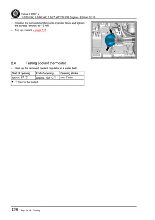 – Position the connection fitting onto cylinder block and tighten
the screws -arrows- to 15 Nm.
– Top up coolant ⇒ page 117 .
2.4 Testing coolant thermostat
– Heat up the removed coolant regulator in a water bath.
Start of opening End of opening Opening stroke
approx. 87 °C approx. 102 °C 1) min. 7 mm
♦ 1) Cannot be tested.
Fabia II 2007 ➤
1.6/55 kW; 1.6/66 kW; 1.6/77 kW TDI CR Engine - Edition 02.10
126 Rep. Gr.19 - Cooling
 