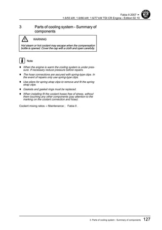 3 Parts of cooling system - Summary of
components
WARNING
Hot steam or hot coolant may escape when the compensation
bottle is opened. Cover the cap with a cloth and open carefully.
Note
♦ When the engine is warm the cooling system is under pres‐
sure. If necessary reduce pressure before repairs.
♦ The hose connections are secured with spring-type clips. In
the event of repairs only use spring-type clips.
♦ Use pliers for spring strap clips to remove and fit the spring
strap clips.
♦ Gaskets and gasket rings must be replaced.
♦ When installing fit the coolant hoses free of stress, without
them touching any other components (pay attention to the
marking on the coolant connection and hose).
Coolant mixing ratios ⇒ Maintenance ; Fabia II .
Fabia II 2007 ➤
1.6/55 kW; 1.6/66 kW; 1.6/77 kW TDI CR Engine - Edition 02.10
3. Parts of cooling system - Summary of components 127
 