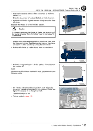 – Release the screws -arrows- of the condensor -2- from the
radiator -1-.
– Draw the condensor forwards and attach to the lock carrier.
– Remove the radiator together with the charge air cooler later‐
ally down.
Separate the charge air cooler from the radiator.
Caution
To prevent damage to the charge air cooler, the separation of
the charge air cooler from the radiator must be carried out by
2 mechanics.
– Slide a broad cross-head screwdriver into the left catch from
the front and the rear. Carefully open the catch of the charge
air cooler -1- at the radiator by turning the screwdriver.
– Pull the left charge air cooler slightly down in this position.
– Push the charge air cooler -1- to the right out of the catch of
the radiator -2-.
Install
Installation is performed in the reverse order, pay attention to the
following points:
– On vehicles with air conditioning system, push the plastic
housing of the lock carrier upwards into the initial position and
tighten the screws -1- on the right and left.
Tightening torque: 8 Nm
– Top up coolant ⇒ page 117 .
Fabia II 2007 ➤
1.6/55 kW; 1.6/66 kW; 1.6/77 kW TDI CR Engine - Edition 02.10
3. Parts of cooling system - Summary of components 131
 