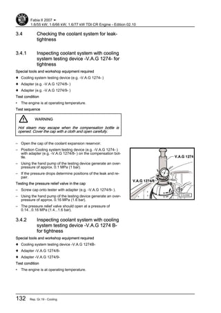 3.4 Checking the coolant system for leak‐
tightness
3.4.1 Inspecting coolant system with cooling
system testing device -V.A.G 1274- for
tightness
Special tools and workshop equipment required
♦ Cooling system testing device (e.g. -V.A.G 1274- )
♦ Adapter (e.g. -V.A.G 1274/8- )
♦ Adapter (e.g. -V.A.G 1274/9- )
Test condition
• The engine is at operating temperature.
Test sequence
WARNING
Hot steam may escape when the compensation bottle is
opened. Cover the cap with a cloth and open carefully.
– Open the cap of the coolant expansion reservoir.
– Position Cooling system testing device (e.g. -V.A.G 1274- )
with adapter (e.g. -V.A.G 1274/8- ) on the compensation bot‐
tle.
– Using the hand pump of the testing device generate an over‐
pressure of approx. 0.1 MPa (1 bar).
– If the pressure drops determine positions of the leak and re‐
pair.
Testing the pressure relief valve in the cap
– Screw cap onto tester with adapter (e.g. -V.A.G 1274/9- ).
– Using the hand pump of the testing device generate an over‐
pressure of approx. 0.16 MPa (1.6 bar).
– The pressure relief valve should open at a pressure of
0.14...0.16 MPa (1.4...1.6 bar).
3.4.2 Inspecting coolant system with cooling
system testing device -V.A.G 1274 B-
for tightness
Special tools and workshop equipment required
♦ Cooling system testing device -V.A.G 1274B-
♦ Adapter -V.A.G 1274/8-
♦ Adapter -V.A.G 1274/9-
Test condition
• The engine is at operating temperature.
Fabia II 2007 ➤
1.6/55 kW; 1.6/66 kW; 1.6/77 kW TDI CR Engine - Edition 02.10
132 Rep. Gr.19 - Cooling
 