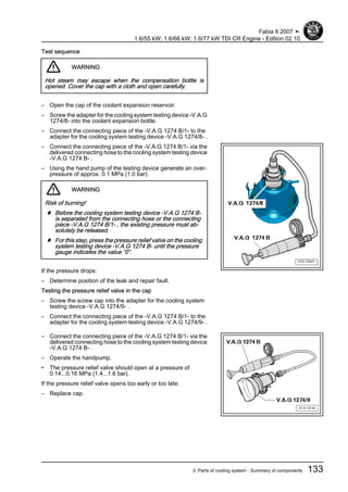 Test sequence
WARNING
Hot steam may escape when the compensation bottle is
opened. Cover the cap with a cloth and open carefully.
– Open the cap of the coolant expansion reservoir.
– Screw the adapter for the cooling system testing device -V.A.G
1274/8- into the coolant expansion bottle.
– Connect the connecting piece of the -V.A.G 1274 B/1- to the
adapter for the cooling system testing device -V.A.G 1274/8- .
– Connect the connecting piece of the -V.A.G 1274 B/1- via the
delivered connecting hose to the cooling system testing device
-V.A.G 1274 B- .
– Using the hand pump of the testing device generate an over‐
pressure of approx. 0.1 MPa (1.0 bar).
WARNING
Risk of burning!
♦ Before the cooling system testing device -V.A.G 1274 B-
is separated from the connecting hose or the connecting
piece -V.A.G 1274 B/1- , the existing pressure must ab‐
solutely be released.
♦ For this step, press the pressure relief valve on the cooling
system testing device -V.A.G 1274 B- until the pressure
gauge indicates the value “0”.
If the pressure drops:
– Determine position of the leak and repair fault.
Testing the pressure relief valve in the cap
– Screw the screw cap into the adapter for the cooling system
testing device -V.A.G 1274/9- .
– Connect the connecting piece of the -V.A.G 1274 B/1- to the
adapter for the cooling system testing device -V.A.G 1274/9- .
– Connect the connecting piece of the -V.A.G 1274 B/1- via the
delivered connecting hose to the cooling system testing device
-V.A.G 1274 B- .
– Operate the handpump.
• The pressure relief valve should open at a pressure of
0.14...0.16 MPa (1.4...1.6 bar).
If the pressure relief valve opens too early or too late:
– Replace cap.
Fabia II 2007 ➤
1.6/55 kW; 1.6/66 kW; 1.6/77 kW TDI CR Engine - Edition 02.10
3. Parts of cooling system - Summary of components 133
 