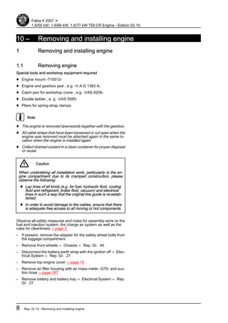10 – Removing and installing engine
1 Removing and installing engine
1.1 Removing engine
Special tools and workshop equipment required
♦ Engine mount -T10012-
♦ Engine and gearbox jack , e.g. -V.A.G 1383 A-
♦ Catch pan for workshop crane , e.g. -VAS 6208-
♦ Double ladder , e. g. -VAS 5085-
♦ Pliers for spring strap clamps
Note
♦ The engine is removed downwards together with the gearbox.
♦ All cable straps that have been loosened or cut open when the
engine was removed must be attached again in the same lo‐
cation when the engine is installed again.
♦ Collect drained coolant in a clean container for proper disposal
or reuse.
Caution
When undertaking all installation work, particularly in the en‐
gine compartment due to its cramped construction, please
observe the following:
♦ Lay lines of all kinds (e.g. for fuel, hydraulic fluid, cooling
fluid and refrigerant, brake fluid, vacuum) and electrical
lines in such a way that the original line guide is re-estab‐
lished.
♦ In order to avoid damage to the cables, ensure that there
is adequate free access to all moving or hot components.
Observe all safety measures and notes for assembly work on the
fuel and injection system, the charge air system as well as the
rules for cleanliness ⇒ page 2 .
– If present, remove the adapter for the safety wheel bolts from
the luggage compartment.
– Remove front wheels ⇒ Chassis ⇒ Rep. Gr. 44 .
– Disconnect the battery-earth strap with the ignition off ⇒ Elec‐
trical System ⇒ Rep. Gr. 27 .
– Remove top engine cover ⇒ page 15 .
– Remove air filter housing with air mass meter -G70- and suc‐
tion hose ⇒ page 187 .
– Remove battery and battery tray ⇒ Electrical System ⇒ Rep.
Gr. 27 .
Fabia II 2007 ➤
1.6/55 kW; 1.6/66 kW; 1.6/77 kW TDI CR Engine - Edition 02.10
8 Rep. Gr.10 - Removing and installing engine
 