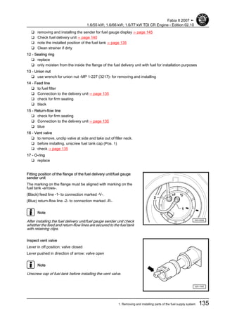 ❑ removing and installing the sender for fuel gauge display ⇒ page 145
❑ Check fuel delivery unit ⇒ page 140
❑ note the installed position of the fuel tank ⇒ page 135
❑ Clean strainer if dirty
12 - Sealing ring
❑ replace
❑ only moisten from the inside the flange of the fuel delivery unit with fuel for installation purposes
13 - Union nut
❑ use wrench for union nut -MP 1-227 (3217)- for removing and installing
14 - Feed line
❑ to fuel filter
❑ Connection to the delivery unit ⇒ page 135
❑ check for firm seating
❑ black
15 - Return-flow line
❑ check for firm seating
❑ Connection to the delivery unit ⇒ page 135
❑ blue
16 - Vent valve
❑ to remove, unclip valve at side and take out of filler neck.
❑ before installing, unscrew fuel tank cap (Pos. 1)
❑ check ⇒ page 135
17 - O-ring
❑ replace
Fitting position of the flange of the fuel delivery unit/fuel gauge
sender unit
The marking on the flange must be aligned with marking on the
fuel tank -arrows-.
(Black) feed line -1- to connection marked -V-.
(Blue) return-flow line -2- to connection marked -R-.
Note
After installing the fuel delivery unit/fuel gauge sender unit check
whether the feed and return-flow lines are secured to the fuel tank
with retaining clips.
Inspect vent valve
Lever in off position: valve closed
Lever pushed in direction of arrow: valve open
Note
Unscrew cap of fuel tank before installing the vent valve.
Fabia II 2007 ➤
1.6/55 kW; 1.6/66 kW; 1.6/77 kW TDI CR Engine - Edition 02.10
1. Removing and installing parts of the fuel supply system 135
 
